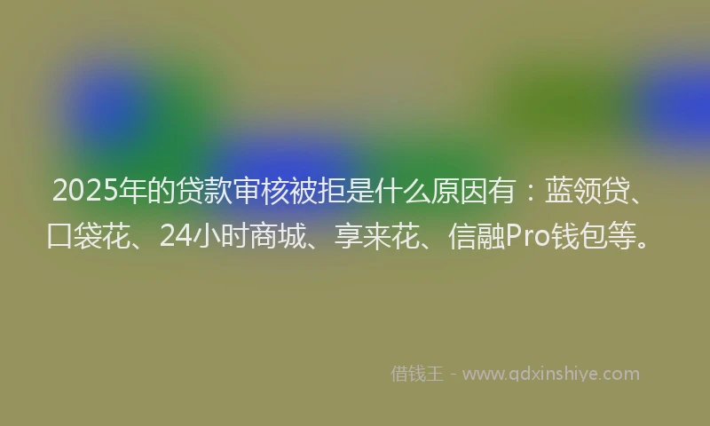 2025年的贷款审核被拒是什么原因有:蓝领贷、口袋花、24小时商城、享来花、信融Pro钱包等。