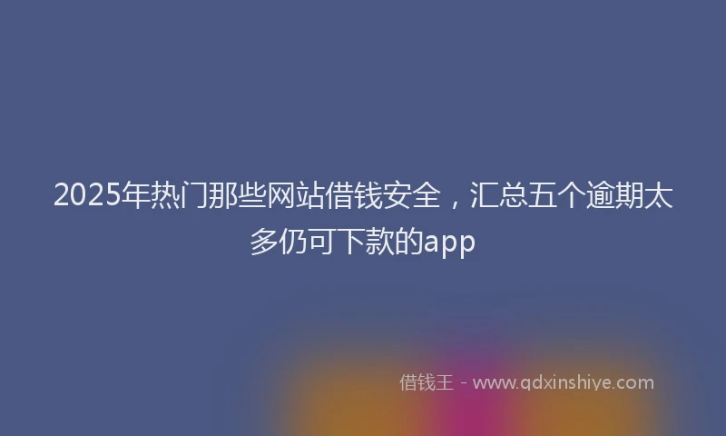 2025年热门那些网站借钱安全，汇总五个逾期太多仍可下款的app
