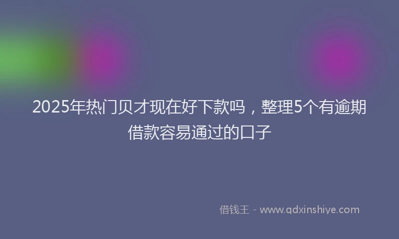 2025年热门贝才现在好下款吗,整理5个有逾期借款容易通过的口子