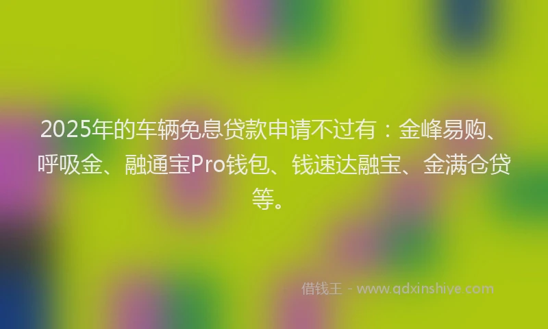 2025年的车辆免息贷款申请不过有：金峰易购、呼吸金、融通宝Pro钱包、钱速达融宝、金满仓贷等。