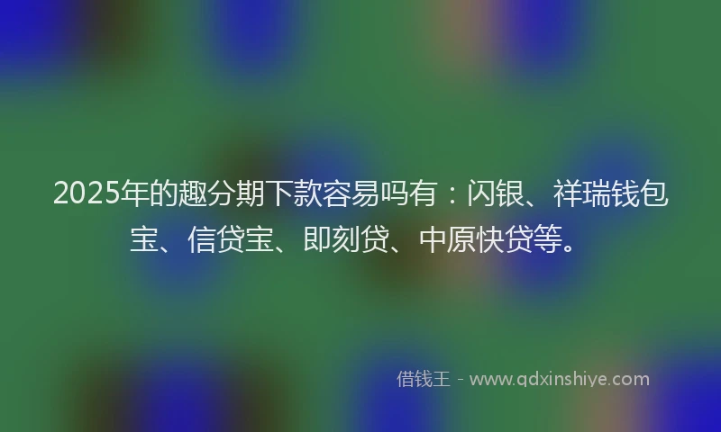 2025年的趣分期下款容易吗有：闪银、祥瑞钱包宝、信贷宝、即刻贷、中原快贷等。
