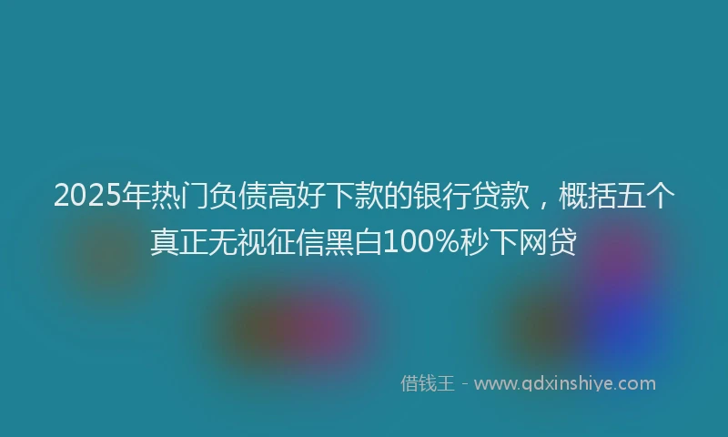 2025年热门负债高好下款的银行贷款，概括五个真正无视征信黑白100%秒下网贷