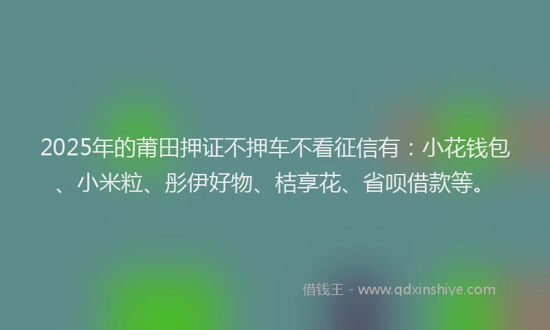 2025年的莆田押证不押车不看征信有：小花钱包、小米粒、彤伊好物、桔享花、省呗借款等。