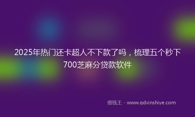 2025年热门还卡超人不下款了吗，梳理五个秒下700芝麻分贷款软件