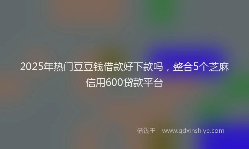 2025年热门豆豆钱借款好下款吗，整合5个芝麻信用600贷款平台