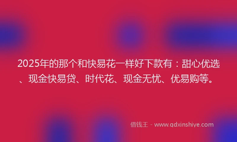2025年的那个和快易花一样好下款有:甜心优选、现金快易贷、时代花、现金无忧、优易购等。