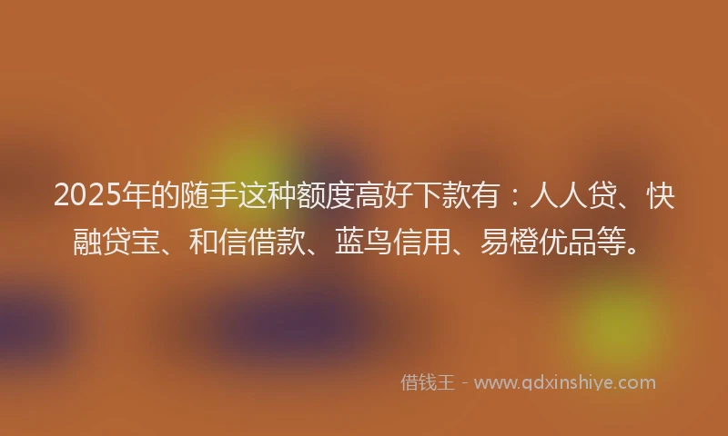 2025年的随手这种额度高好下款有：人人贷、快融贷宝、和信借款、蓝鸟信用、易橙优品等。