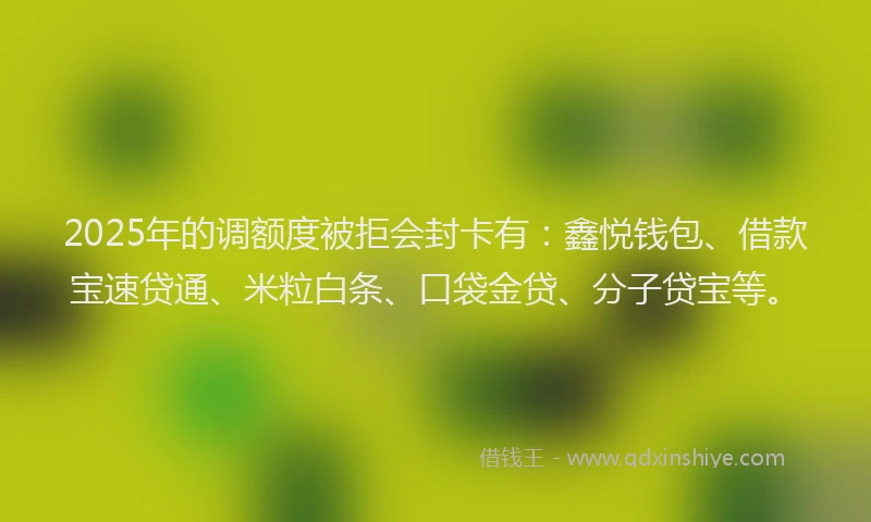 2025年的调额度被拒会封卡有：鑫悦钱包、借款宝速贷通、米粒白条、口袋金贷、分子贷宝等。