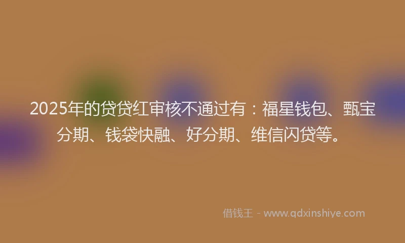 2025年的贷贷红审核不通过有：福星钱包、甄宝分期、钱袋快融、好分期、维信闪贷等。