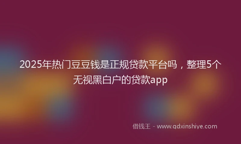 2025年热门豆豆钱是正规贷款平台吗，整理5个无视黑白户的贷款app
