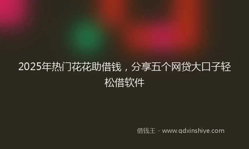 2025年热门花花助借钱，分享五个网贷大口子轻松借软件