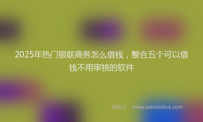 2025年热门银联商务怎么借钱，整合五个可以借钱不用审核的软件
