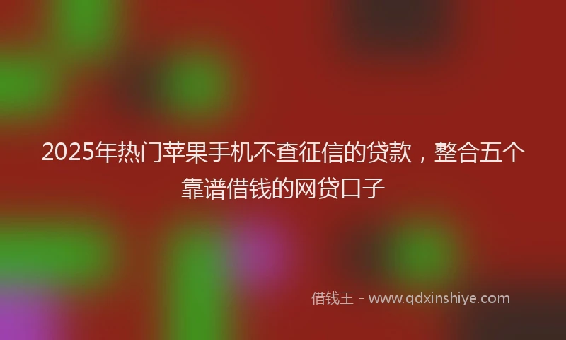 2025年热门苹果手机不查征信的贷款，整合五个靠谱借钱的网贷口子