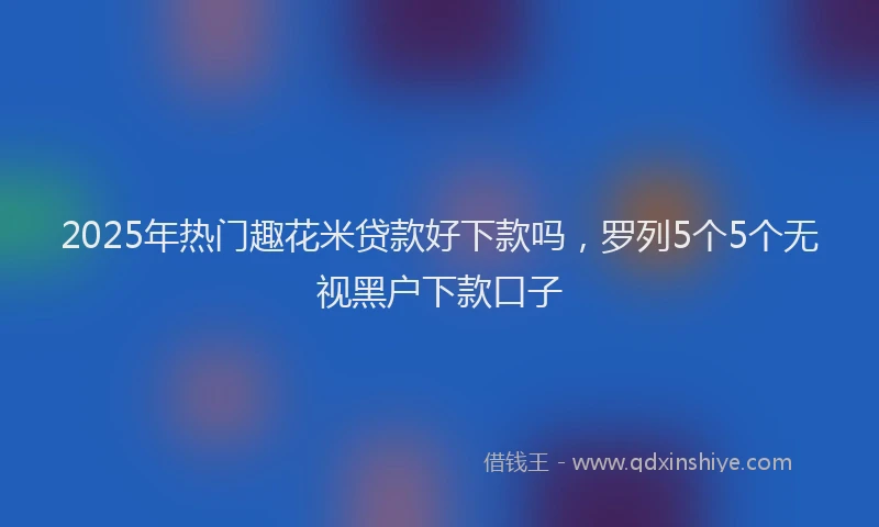 2025年热门趣花米贷款好下款吗，罗列5个5个无视黑户下款口子