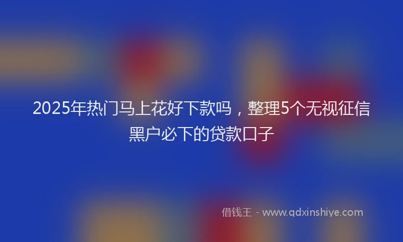 2025年热门马上花好下款吗，整理5个无视征信黑户必下的贷款口子
