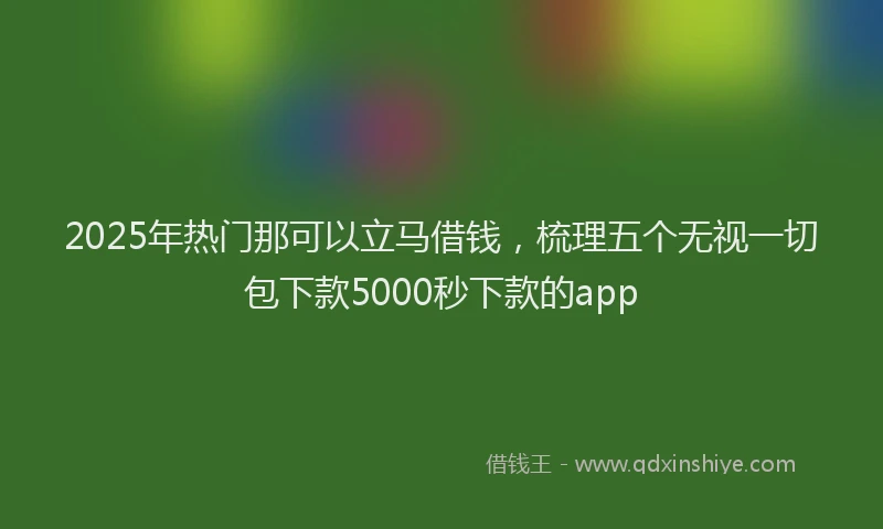 2025年热门那可以立马借钱,梳理五个无视一切包下款5000秒下款的app
