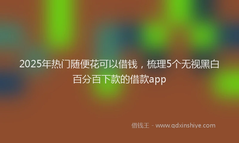2025年热门随便花可以借钱，梳理5个无视黑白百分百下款的借款app