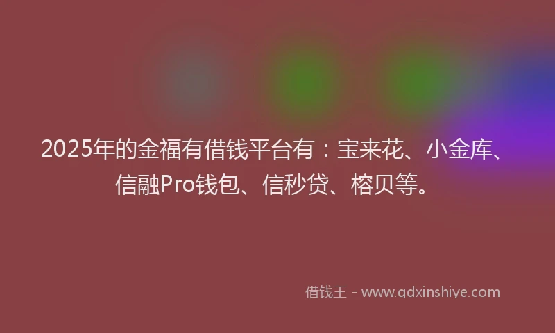 2025年的金福有借钱平台有：宝来花、小金库、信融Pro钱包、信秒贷、榕贝等。