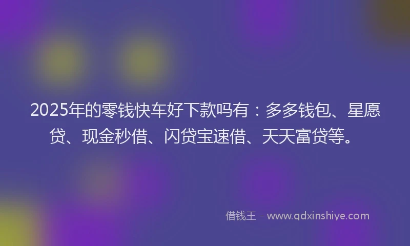 2025年的零钱快车好下款吗有:多多钱包、星愿贷、现金秒借、闪贷宝速借、天天富贷等。
