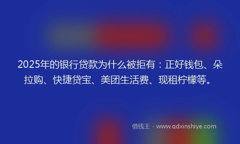 2025年的银行贷款为什么被拒有：正好钱包、朵拉购、快捷贷宝、美团生活费、现租柠檬等。