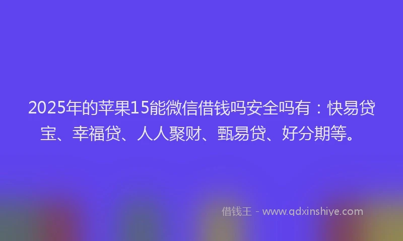 2025年的苹果15能微信借钱吗安全吗有：快易贷宝、幸福贷、人人聚财、甄易贷、好分期等。