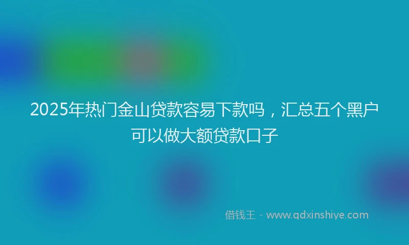 2025年热门金山贷款容易下款吗，汇总五个黑户可以做大额贷款口子