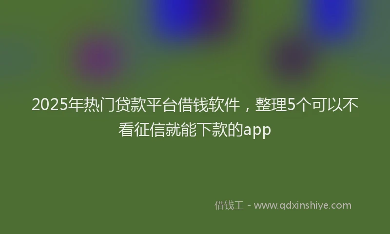 2025年热门贷款平台借钱软件,整理5个可以不看征信就能下款的app