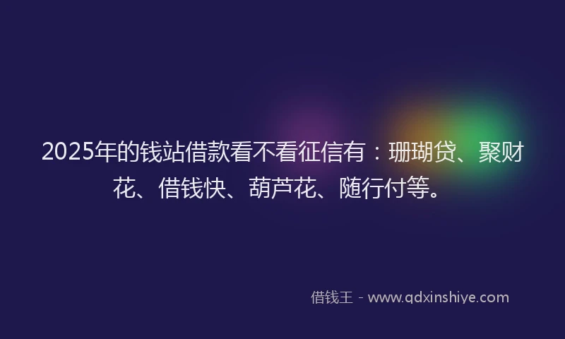 2025年的钱站借款看不看征信有：珊瑚贷、聚财花、借钱快、葫芦花、随行付等。