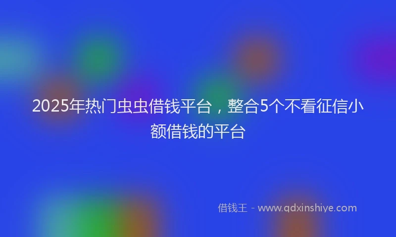 2025年热门虫虫借钱平台，整合5个不看征信小额借钱的平台