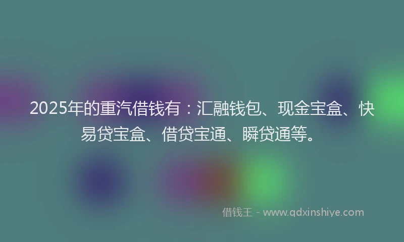2025年的重汽借钱有：汇融钱包、现金宝盒、快易贷宝盒、借贷宝通、瞬贷通等。