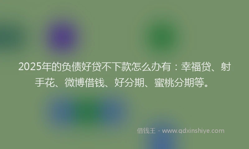 2025年的负债好贷不下款怎么办有：幸福贷、射手花、微博借钱、好分期、蜜桃分期等。