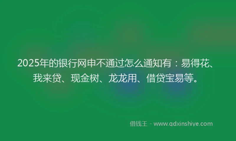 2025年的银行网申不通过怎么通知有:易得花、我来贷、现金树、龙龙用、借贷宝易等。