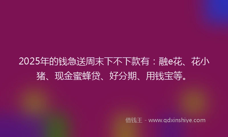 2025年的钱急送周末下不下款有：融e花、花小猪、现金蜜蜂贷、好分期、用钱宝等。