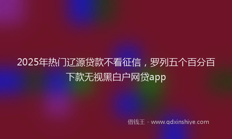 2025年热门辽源贷款不看征信,罗列五个百分百下款无视黑白户网贷app