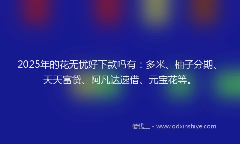 2025年的花无忧好下款吗有:多米、柚子分期、天天富贷、阿凡达速借、元宝花等。