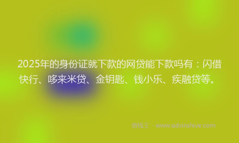 2025年的身份证就下款的网贷能下款吗有：闪借快行、哆来米贷、金钥匙、钱小乐、疾融贷等。