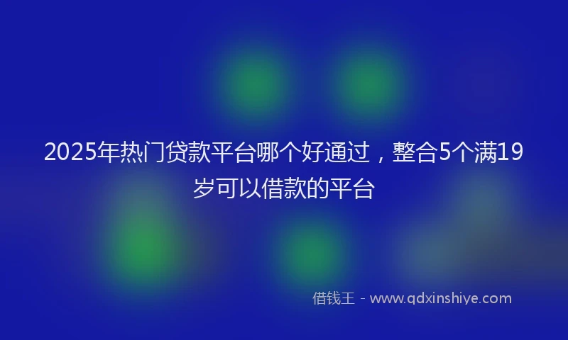 2025年热门贷款平台哪个好通过,整合5个满19岁可以借款的平台