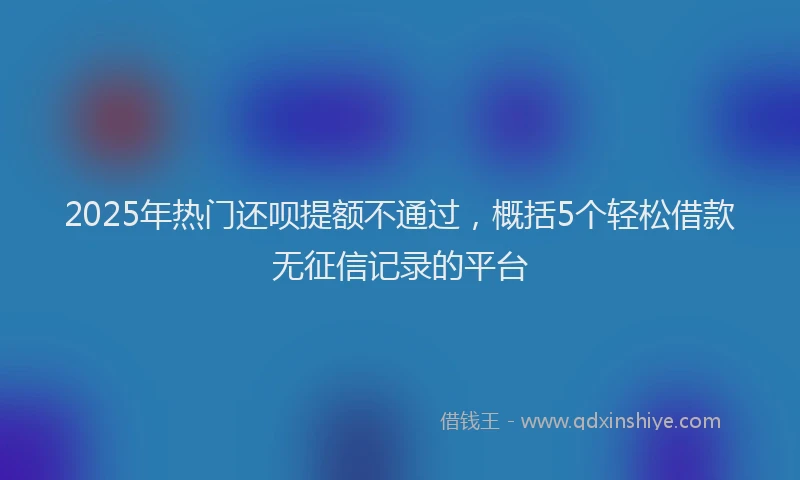 2025年热门还呗提额不通过，概括5个轻松借款无征信记录的平台