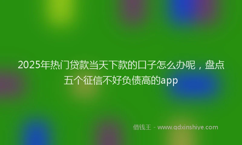 2025年热门贷款当天下款的口子怎么办呢,盘点五个征信不好负债高的app
