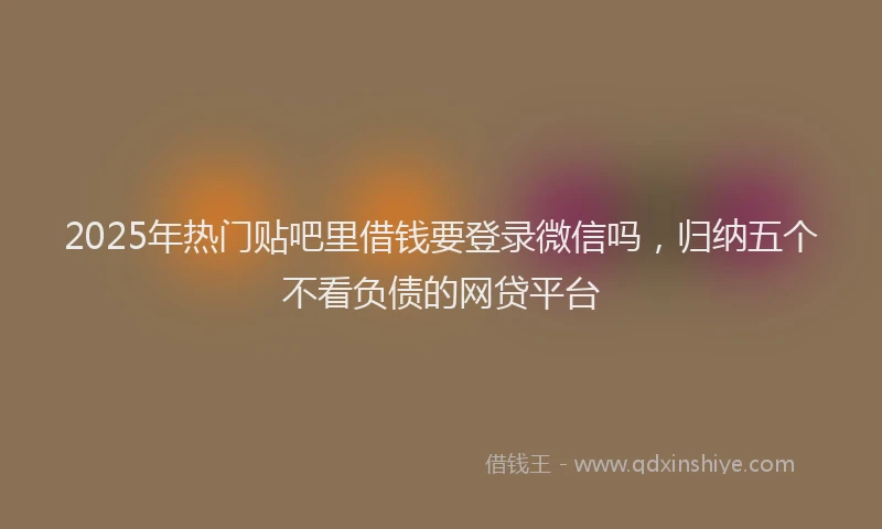 2025年热门贴吧里借钱要登录微信吗，归纳五个不看负债的网贷平台