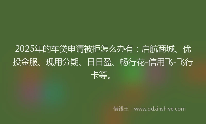 2025年的车贷申请被拒怎么办有：启航商城、优投金服、现用分期、日日盈、畅行花-信用飞-飞行卡等。