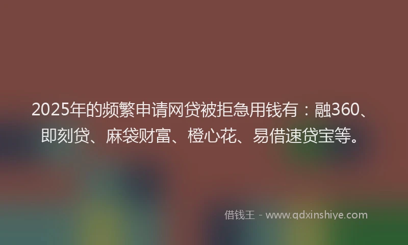 2025年的频繁申请网贷被拒急用钱有：融360、即刻贷、麻袋财富、橙心花、易借速贷宝等。