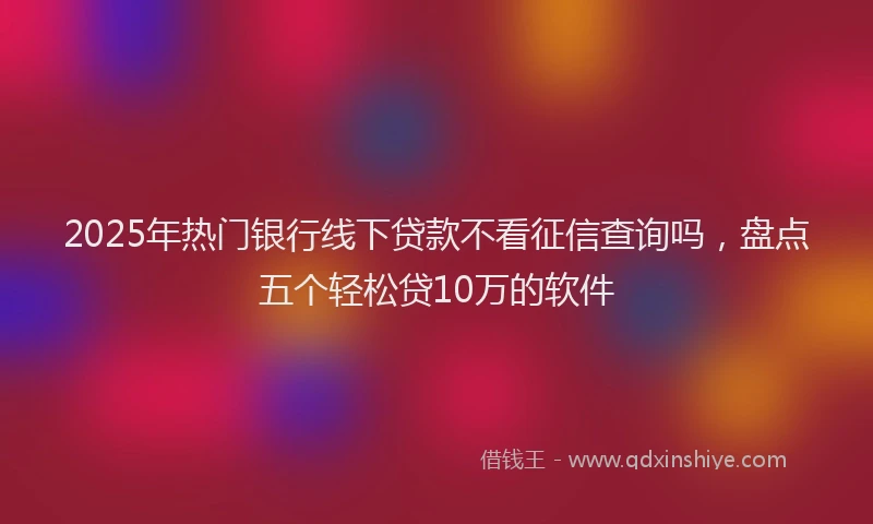 2025年热门银行线下贷款不看征信查询吗，盘点五个轻松贷10万的软件