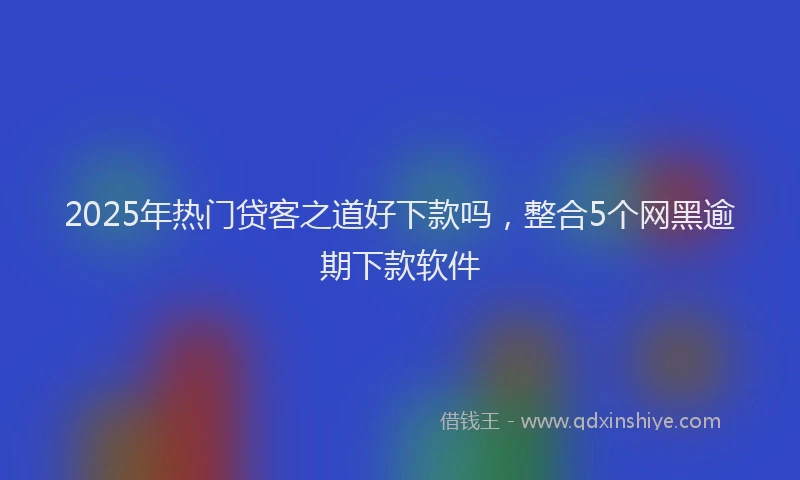 2025年热门贷客之道好下款吗，整合5个网黑逾期下款软件