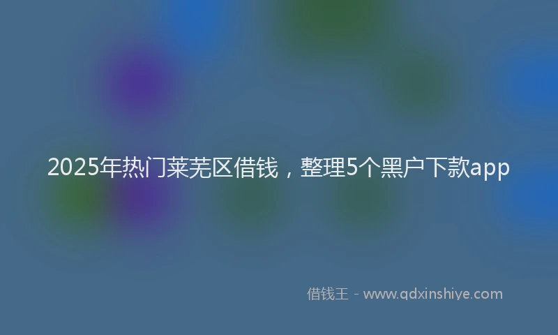 2025年热门莱芜区借钱，整理5个黑户下款app