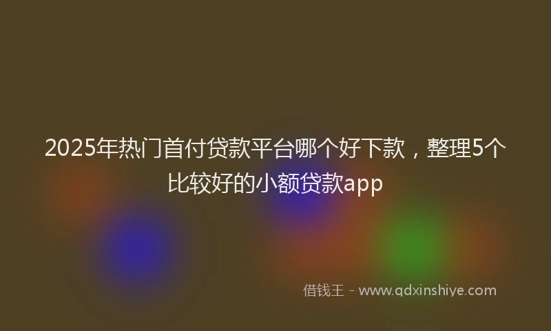2025年热门首付贷款平台哪个好下款，整理5个比较好的小额贷款app