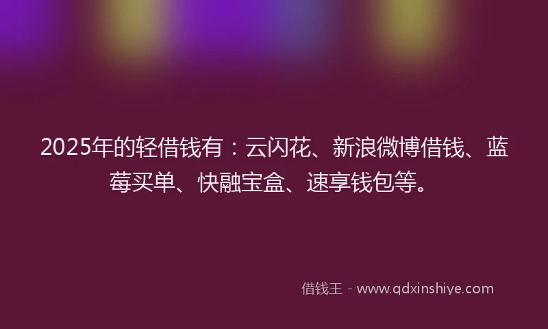 2025年的轻借钱有:云闪花、新浪微博借钱、蓝莓买单、快融宝盒、速享钱包等。