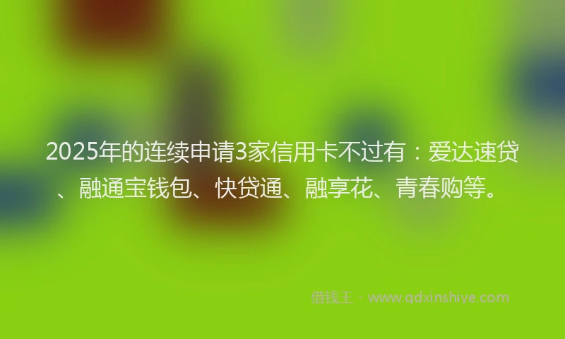 2025年的连续申请3家信用卡不过有：爱达速贷、融通宝钱包、快贷通、融享花、青春购等。