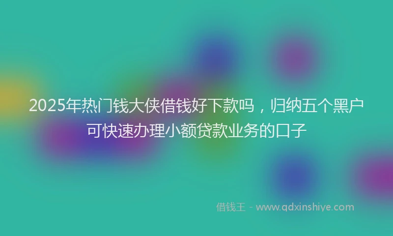 2025年热门钱大侠借钱好下款吗，归纳五个黑户可快速办理小额贷款业务的口子
