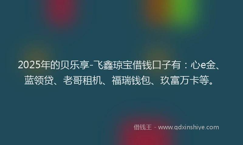 2025年的贝乐享-飞鑫琼宝借钱口子有：心e金、蓝领贷、老哥租机、福瑞钱包、玖富万卡等。